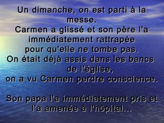 Un dimanche, on est parti à la
              messe.
  Carmen a glissé et son père l'a
     immédiatement rattrapée
    pour qu'elle ne tombe pas.
On était déjà assis dans les bancs
              de l'église,
on a vu Carmen perdre conscience.

Son papa l'a immédiatement pris et
     l'a amenée à l'hôpital...
 