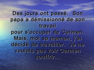 Des jours ont passé. Son
papa a démissionné de son
           travail
pour s'occuper de Carmen.
 Mais, moi sa maman, j'ai
décidé de travailler. Je ne
  voulais pas voir Carmen
          souffrir...
 