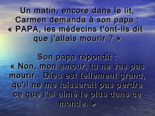 Un matin, encore dans le lit,
  Carmen demanda à son papa :
« PAPA, les médecins t'ont-ils dit
      que j'allais mourir ? »

       Son papa répondit :
« Non, mon amour, tu ne vas pas
mourir. Dieu est tellement grand,
qu'il ne me laisserait pas perdre
 ce que j'ai aimé le plus dans ce
             monde. »
 
