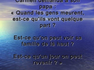 Carmen demanda à son
           papa :
« Quand les gens meurent,
 est-ce qu‘ils vont quelque
           part ?

 Est-ce qu'on   peut voir sa
   famille de   là haut ?

Est-ce qu'un jour on peut
       revenir ? »
 