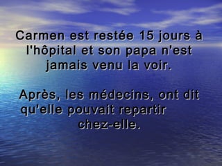 Carmen est restée 15 jours à
 l'hôpital et son papa n'est
     jamais venu la voir.

Après, les médecins, ont dit
qu'elle pouvait repartir
         chez-elle.
 