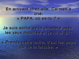 En arrivant chez-elle, Carmen a
                crié:
       « PAPA, où es-tu ? »

Je suis sortie de la chambre avec
 les yeux mouillés et je lui ai dit :

« Prends cette lettre, c'est ton papa
        qui te la laissée. »
 