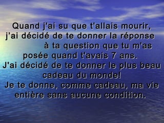 Quand j'ai su que t'allais mourir,
 j’ai décidé de te donner la réponse
           à ta question que tu m'as
      posée quand t'avais 7 ans.
J'ai décidé de te donner le plus beau
           cadeau du monde!
Je te donne, comme cadeau, ma vie
    entière sans aucune condition.
 