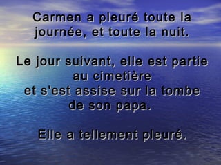 Carmen a pleuré toute la
  journée, et toute la nuit.

Le jour suivant, elle est partie
          au cimetière
 et s'est assise sur la tombe
         de son papa.

   Elle a tellement pleuré.
 