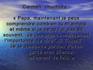 Carmen chuchota :

     « Papa, maintenant je peux
  comprendre combien tu m'aimais
    et même si je ne te l'ai pas dit
souvent. Je comprends maintenant
 l'importance de dire ‘JE T'AIME’.
    Je te demande pardon d'avoir
           gardé mon silence
           tellement de fois. »
 