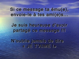 Si ce message ta ému(e),
envoie-le à tes ami(e)s...

Je suis heureuse d'avoir
 partagé ce message !!!

N'oublie jamais de dire
    « JE T'AIME !»
 