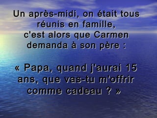Un après-midi, on était tous
     réunis en famille,
  c'est alors que Carmen
   demanda à son père :

« Papa, quand j'aurai 15
 ans, que vas-tu m'offrir
   comme cadeau ? »
 