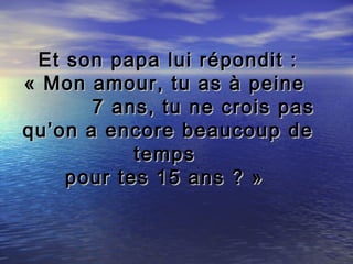 Et son papa lui répondit :
« Mon amour, tu as à peine
       7 ans, tu ne crois pas
qu’on a encore beaucoup de
           temps
    pour tes 15 ans ? »
 