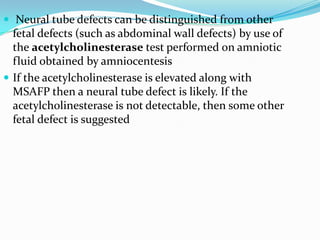  Neural tube defects can be distinguished from other
  fetal defects (such as abdominal wall defects) by use of
  the acetylcholinesterase test performed on amniotic
  fluid obtained by amniocentesis
 If the acetylcholinesterase is elevated along with
  MSAFP then a neural tube defect is likely. If the
  acetylcholinesterase is not detectable, then some other
  fetal defect is suggested
 