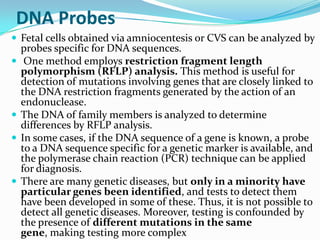 DNA Probes
 Fetal cells obtained via amniocentesis or CVS can be analyzed by
    probes specific for DNA sequences.
    One method employs restriction fragment length
    polymorphism (RFLP) analysis. This method is useful for
    detection of mutations involving genes that are closely linked to
    the DNA restriction fragments generated by the action of an
    endonuclease.
   The DNA of family members is analyzed to determine
    differences by RFLP analysis.
   In some cases, if the DNA sequence of a gene is known, a probe
    to a DNA sequence specific for a genetic marker is available, and
    the polymerase chain reaction (PCR) technique can be applied
    for diagnosis.
   There are many genetic diseases, but only in a minority have
    particular genes been identified, and tests to detect them
    have been developed in some of these. Thus, it is not possible to
    detect all genetic diseases. Moreover, testing is confounded by
    the presence of different mutations in the same
    gene, making testing more complex
 