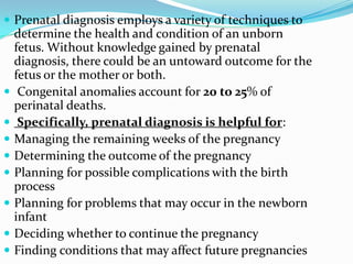  Prenatal diagnosis employs a variety of techniques to
    determine the health and condition of an unborn
    fetus. Without knowledge gained by prenatal
    diagnosis, there could be an untoward outcome for the
    fetus or the mother or both.
    Congenital anomalies account for 20 to 25% of
    perinatal deaths.
    Specifically, prenatal diagnosis is helpful for:
   Managing the remaining weeks of the pregnancy
   Determining the outcome of the pregnancy
   Planning for possible complications with the birth
    process
   Planning for problems that may occur in the newborn
    infant
   Deciding whether to continue the pregnancy
   Finding conditions that may affect future pregnancies
 