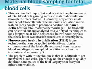 Maternal blood sampling for fetal
blood cells
 This is a new technique that makes use of the phenomenon
  of fetal blood cells gaining access to maternal circulation
  through the placental villi. Ordinarily, only a very small
  number of fetal cells enter the maternal circulation in this
  fashion (not enough to produce a positive Kleihauer-
  Betke test for fetal-maternal hemorrhage). The fetal cells
  can be sorted out and analyzed by a variety of techniques to
  look for particular DNA sequences, but without the risks
  that these latter two invasive procedures inherently have.
 Fluorescence in-situ hybridization (FISH) is one
  technique that can be applied to identify particular
  chromosomes of the fetal cells recovered from maternal
  blood and diagnose aneuploid conditions such as the
  trisomies and monosomy X.
 The problem with this technique is that it is difficult to get
  many fetal blood cells. There may not be enough to reliably
  determine anomalies of the fetal karyotype or assay for
  other abnormalities.
 
