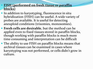  FISH (performed on fresh tissue or paraffin
  blocks)
 In addition to karyotyping, fluorescence in situ
  hybridization (FISH) can be useful. A wide variety of
  probes are available. It is useful for detecting
  aneuploid conditions (trisomies, monosomies).
 Fresh cells are desirable, but the method can be
  applied even to fixed tissues stored in paraffin blocks,
  though working with paraffin blocks is much more
  time consuming and interpretation can be difficult
 The ability to use FISH on paraffin blocks means that
  archival tissues can be examined in cases where
  karyotyping was not performed, or cells didn't grow in
  culture.
 