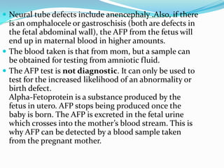  Neural tube defects include anencephaly .Also, if there
  is an omphalocele or gastroschisis (both are defects in
  the fetal abdominal wall), the AFP from the fetus will
  end up in maternal blood in higher amounts.
 The blood taken is that from mom, but a sample can
  be obtained for testing from amniotic fluid.
 The AFP test is not diagnostic. It can only be used to
  test for the increased likelihood of an abnormality or
  birth defect.
  Alpha-Fetoprotein is a substance produced by the
  fetus in utero. AFP stops being produced once the
  baby is born. The AFP is excreted in the fetal urine
  which crosses into the mother’s blood stream. This is
  why AFP can be detected by a blood sample taken
  from the pregnant mother.
 