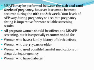  MSAFP may be performed between the 14th and 22nd
    weeks of pregnancy, however it seems to be most
    accurate during the 16th to 18th week. Your levels of
    AFP vary during pregnancy so accurate pregnancy
    dating is imperative for more reliable screening
    results.
   All pregnant women should be offered the MSAFP
    screening, but it is especially recommended for:
   Women who have a family history of birth defects
   Women who are 35 years or older
   Women who used possible harmful medications or
    drugs during pregnancy
   Women who have diabetes
 
