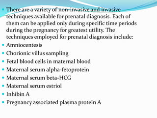  There are a variety of non-invasive and invasive
    techniques available for prenatal diagnosis. Each of
    them can be applied only during specific time periods
    during the pregnancy for greatest utility. The
    techniques employed for prenatal diagnosis include:
   Amniocentesis
   Chorionic villus sampling
   Fetal blood cells in maternal blood
   Maternal serum alpha-fetoprotein
   Maternal serum beta-HCG
   Maternal serum estriol
   Inhibin A
   Pregnancy associated plasma protein A
 