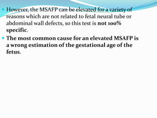  However, the MSAFP can be elevated for a variety of
  reasons which are not related to fetal neural tube or
  abdominal wall defects, so this test is not 100%
  specific.
 The most common cause for an elevated MSAFP is
  a wrong estimation of the gestational age of the
  fetus.
 