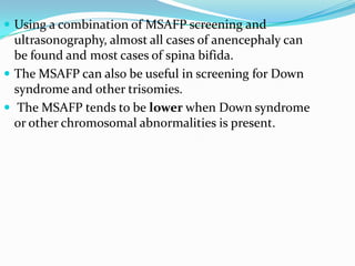  Using a combination of MSAFP screening and
  ultrasonography, almost all cases of anencephaly can
  be found and most cases of spina bifida.
 The MSAFP can also be useful in screening for Down
  syndrome and other trisomies.
 The MSAFP tends to be lower when Down syndrome
  or other chromosomal abnormalities is present.
 