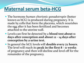 Maternal serum beta-HCG
 The hormone human chorionic gonadotropin (better
  known as hCG) is produced during pregnancy. It is
  made by cells that form the placenta, which nourishes
  the egg after it has been fertilized and becomes
  attached to the uterine wall.
 Levels can first be detected by a blood test about 11
  days after conception and about 12 - 14 days after
  conception by a urine test.
 In general the hCG levels will double every 72 hours.
  The level will reach its peak in the first 8 - 11 weeks
  of pregnancy and then will decline and level off for the
  remainder of the pregnancy.
 