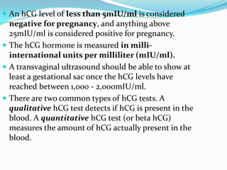  An hCG level of less than 5mIU/ml is considered
  negative for pregnancy, and anything above
  25mIU/ml is considered positive for pregnancy.
 The hCG hormone is measured in milli-
  international units per milliliter (mIU/ml).
 A transvaginal ultrasound should be able to show at
  least a gestational sac once the hCG levels have
  reached between 1,000 - 2,000mIU/ml.
 There are two common types of hCG tests. A
  qualitative hCG test detects if hCG is present in the
  blood. A quantitative hCG test (or beta hCG)
  measures the amount of hCG actually present in the
  blood.
 