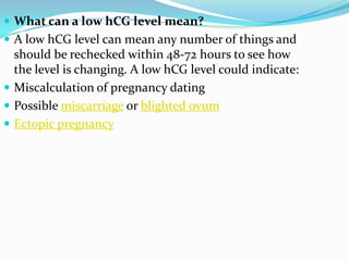  What can a low hCG level mean?
 A low hCG level can mean any number of things and
  should be rechecked within 48-72 hours to see how
  the level is changing. A low hCG level could indicate:
 Miscalculation of pregnancy dating
 Possible miscarriage or blighted ovum
 Ectopic pregnancy
 