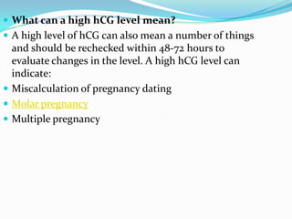  What can a high hCG level mean?
 A high level of hCG can also mean a number of things
  and should be rechecked within 48-72 hours to
  evaluate changes in the level. A high hCG level can
  indicate:
 Miscalculation of pregnancy dating
 Molar pregnancy
 Multiple pregnancy
 