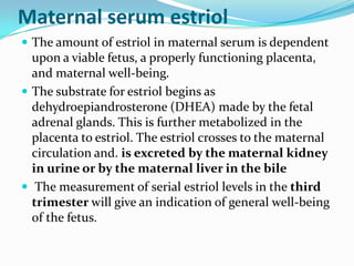 Maternal serum estriol
 The amount of estriol in maternal serum is dependent
  upon a viable fetus, a properly functioning placenta,
  and maternal well-being.
 The substrate for estriol begins as
  dehydroepiandrosterone (DHEA) made by the fetal
  adrenal glands. This is further metabolized in the
  placenta to estriol. The estriol crosses to the maternal
  circulation and. is excreted by the maternal kidney
  in urine or by the maternal liver in the bile
 The measurement of serial estriol levels in the third
  trimester will give an indication of general well-being
  of the fetus.
 