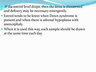  If the estriol level drops, then the fetus is threatened
  and delivery may be necessary emergently.
 Estriol tends to be lower when Down syndrome is
  present and when there is adrenal hypoplasia with
  anencephaly.
 When it is used this way, each sample should be drawn
  at the same time each day.
 