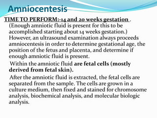 Amniocentesis
TIME TO PERFORM:-14 and 20 weeks gestation .
  (Enough amniotic fluid is present for this to be
  accomplished starting about 14 weeks gestation.)
  However, an ultrasound examination always proceeds
  amniocentesis in order to determine gestational age, the
  position of the fetus and placenta, and determine if
  enough amniotic fluid is present.
  Within the amniotic fluid are fetal cells (mostly
  derived from fetal skin).
  After the amniotic fluid is extracted, the fetal cells are
  separated from the sample. The cells are grown in a
  culture medium, then fixed and stained for chromosome
  analysis, biochemical analysis, and molecular biologic
  analysis.
 