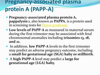 Pregnancy-associated plasma
protein A (PAPP-A)
 Pregnancy-associated plasma protein A,
  pappalysin 1, also known as PAPPA, is a protein used
  in screening tests for Down syndrome
 Low levels of PAPP-A as measured in maternal serum
  during the first trimester may be associated with fetal
  chromosomal anomalies including trisomies 13, 18,
  and 21.
 In addition, low PAPP-A levels in the first trimester
  may predict an adverse pregnancy outcome, including
  a small for gestational age (SGA) baby or stillbirth.
 A high PAPP-A level may predict a large for
  gestational age (LGA) baby.
 