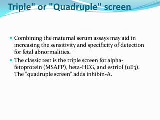Triple" or "Quadruple" screen

 Combining the maternal serum assays may aid in
  increasing the sensitivity and specificity of detection
  for fetal abnormalities.
 The classic test is the triple screen for alpha-
  fetoprotein (MSAFP), beta-HCG, and estriol (uE3).
  The "quadruple screen" adds inhibin-A.
 