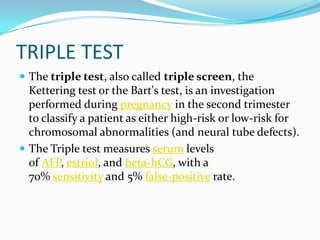 TRIPLE TEST
 The triple test, also called triple screen, the
  Kettering test or the Bart's test, is an investigation
  performed during pregnancy in the second trimester
  to classify a patient as either high-risk or low-risk for
  chromosomal abnormalities (and neural tube defects).
 The Triple test measures serum levels
  of AFP, estriol, and beta-hCG, with a
  70% sensitivity and 5% false-positive rate.
 