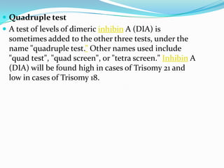  Quadruple test
 A test of levels of dimeric inhibin A (DIA) is
  sometimes added to the other three tests, under the
  name "quadruple test.” Other names used include
  "quad test", "quad screen", or "tetra screen." Inhibin A
  (DIA) will be found high in cases of Trisomy 21 and
  low in cases of Trisomy 18.
 