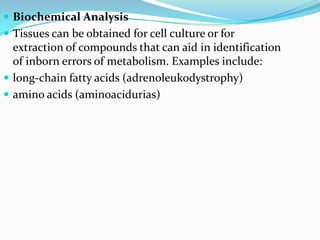  Biochemical Analysis
 Tissues can be obtained for cell culture or for
  extraction of compounds that can aid in identification
  of inborn errors of metabolism. Examples include:
 long-chain fatty acids (adrenoleukodystrophy)
 amino acids (aminoacidurias)
 