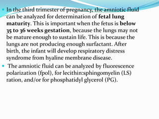  In the third trimester of pregnancy, the amniotic fluid
  can be analyzed for determination of fetal lung
  maturity. This is important when the fetus is below
  35 to 36 weeks gestation, because the lungs may not
  be mature enough to sustain life. This is because the
  lungs are not producing enough surfactant. After
  birth, the infant will develop respiratory distress
  syndrome from hyaline membrane disease.
 The amniotic fluid can be analyzed by fluorescence
  polarization (fpol), for lecithin:sphingomyelin (LS)
  ration, and/or for phosphatidyl glycerol (PG).
 
