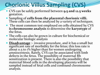 Chorionic Villus Sampling (CVS)
 CVS can be safely performed between 9.5 and 12.5 weeks
    gestation.
   Sampling of cells from the placental chorionic villi.
    These cells can then be analyzed by a variety of techniques.
    The most common test employed on cells obtained by CVS
    is chromosome analysis to determine the karyotype of
    the fetus.
   The cells can also be grown in culture for biochemical or
    molecular biologic analysis
   Disadvantage :- invasive procedure, and it has a small but
    significant rate of morbidity for the fetus; this loss rate is
    about 0.5 to 1% higher than for women undergoing
    amniocentesis. Rarely, CVS can be associated with limb
    defects in the fetus. The possibility of maternal Rh
    sensitization is present. There is also the possibility that
    maternal blood cells in the developing placenta will be
    sampled instead of fetal cells and confound chromosome
    analysis.
 