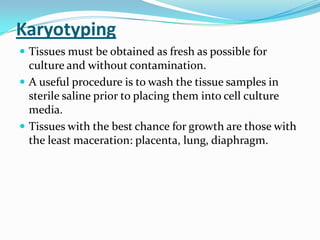 Karyotyping
 Tissues must be obtained as fresh as possible for
  culture and without contamination.
 A useful procedure is to wash the tissue samples in
  sterile saline prior to placing them into cell culture
  media.
 Tissues with the best chance for growth are those with
  the least maceration: placenta, lung, diaphragm.
 