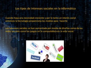 Los tipos de intereses sociales en la informática
Cuando haya una necesidad creciente y por lo tanto un interés social
entonces la tecnología proporciona los medios para hacerlo.
Los intereses sociales se han aumentado por medio de diseños como de las
redes sociales como los juegos en la computadora en la vida social.
 