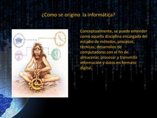¿Como se origino la informática?
Conceptualmente, se puede entender
como aquella disciplina encargada del
estudio de métodos, procesos,
técnicas, desarrollos de
computadoras con el fin de
almacenar, procesar y transmitir
información y datos en formato
digital.
 