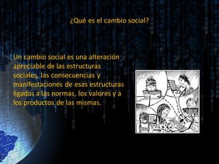 ¿Qué es el cambio social?
Un cambio social es una alteración
apreciable de las estructuras
sociales, las consecuencias y
manifestaciones de esas estructuras
ligadas a las normas, los valores y a
los productos de las mismas.
 