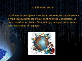 La influencia social
La influencia que ejerce la sociedad sobre nosotros determina
o modifica nuestras creencias, sentimientos y conductas. Es
decir, nuestras actitudes. Sin embargo, hay que hacer varias
consideraciones al respecto.
 