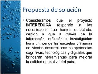 Propuesta de solución Consideramos que el proyecto  INTEREDUCA  responde a las necesidades que hemos detectado, debido a que a través de la interacción, reflexión e investigación los alumnos de las escuelas primarias de México desarrollaran competencias cognitivas, tecnológicas y digitales que brindaran herramientas para mejorar la calidad educativa del país. 