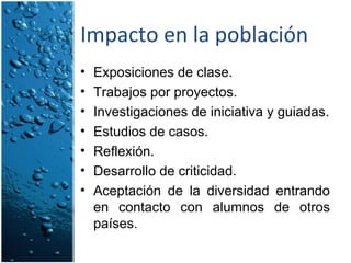 Impacto en la población Exposiciones de clase. Trabajos por proyectos. Investigaciones de iniciativa y guiadas. Estudios de casos. Reflexión. Desarrollo de criticidad. Aceptación de la diversidad entrando en contacto con alumnos de otros países. 