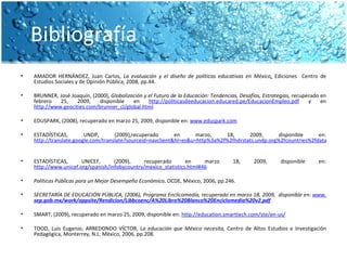 Bibliografía AMADOR HERNÁNDEZ, Juan Carlos,  La evaluación y el diseño de políticas educativas en México ,  Ediciones  Centro de Estudios Sociales y de Opinión Pública, 2008, pp.44.   BRUNNER, José Joaquín, (2000),  Globalización y el Futuro de la Educación: Tendencias, Desafíos, Estrategias,  recuperado en febrero 25, 2009, disponible en  http://politicasdeeducacion.educared.pe/EducacionEmpleo.pdf  y en  http://www.geocities.com/brunner_cl/global.html     EDUSPARK, (2008), recuperado en marzo 25, 2009, disponible en:  www.eduspark.com   ESTADÍSTICAS, UNDP, (2009),recuperado en marzo, 18, 2009, disponible en:  http://translate.google.com/translate?sourceid=navclient&hl=es&u=http%3a%2f%2fhdrstats.undp.org%2fcountries%2fdata_sheets%2fcty_ds_ESP.html   ESTADÍSTICAS, UNICEF, (2009), recuperado en marzo 18, 2009, disponible en:  http://www.unicef.org/spanish/infobycountry/mexico_statistics.html#46   Políticas Públicas para un Mejor Desempeño Económico , OCDE, México, 2006, pp.246.   SECRETARÍA DE EDUCACIÓN PÚBLICA, (2006), Programa Enclicomedia, recuperado en marzo 18, 2009,  disponible en:  www. sep .gob.mx/work/appsite/Rendicion/Libbcoenc/A%20Libro%20Blanco%20 Enciclomedia %20v2.pdf   SMART, (2009), recuperado en marzo 25, 2009, disponible en:  http://education.smarttech.com/ste/en-us/   TOOD, Luis Eugenio, ARREDONDO VÍCTOR,  La educación que México necesita,  Centro de Altos Estudios e Investigación Pedagógica, Monterrey, N.L. México, 2006, pp.208.  