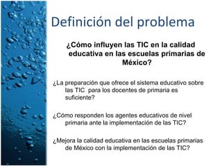 Definición del problema ¿Cómo influyen las TIC en la calidad educativa en las escuelas primarias de México? ¿La preparación que ofrece el sistema educativo sobre las TIC  para los docentes de primaria es suficiente? ¿Cómo responden los agentes educativos de nivel primaria ante la implementación de las TIC? ¿Mejora la calidad educativa en las escuelas primarias de México con la implementación de las TIC? 