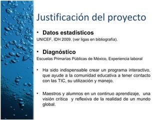 Justificación del proyecto Datos estadísticos UNICEF, IDH 2009. (ver ligas en bibliografía). Diagnóstico Escuelas Primarias Públicas de México, Experiencia laboral Ha sido indispensable crear un programa interactivo, que ayude a la comunidad educativa a tener contacto con las TIC, su utilización y manejo. Maestros y alumnos en un continuo aprendizaje,  una visión crítica  y reflexiva de la realidad de un mundo global. 