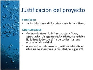 Justificación del proyecto Fortalezas:   Las instalaciones de los pizarrones interactivos. Oportunidades: Mejoramiento en la infraestructura física, capacitación de agentes educativos, materiales didácticos todo con el fin de conformar una educación de calidad. Incrementar o desarrollar políticas educativas actuales de acuerdo a la realidad del siglo XXI. 