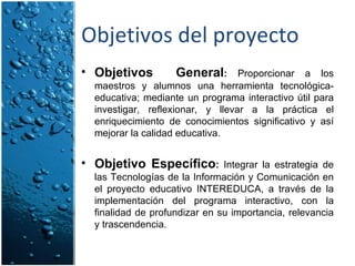 Objetivos del proyecto Objetivos  General :  Proporcionar a los maestros y alumnos una herramienta tecnológica-educativa; mediante un programa interactivo útil para investigar, reflexionar, y llevar a la práctica el enriquecimiento de conocimientos significativo y así mejorar la calidad educativa. Objetivo Específico :  Integrar la estrategia de las Tecnologías de la Información y Comunicación en el proyecto educativo INTEREDUCA, a través de la implementación del programa interactivo, con la finalidad de profundizar en su importancia, relevancia y trascendencia.   
