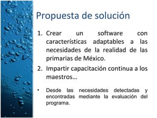 Propuesta de solución Crear un software con características adaptables a las necesidades de la realidad de las primarias de México. Impartir capacitación continua a los maestros… Desde las necesidades detectadas y encontradas mediante la evaluación del programa. 