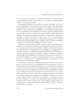 138 Consejo Mexicano de Investigación Educativa
Vázquez-Zentella, Pérez García y Díaz Barriga Arceo
lo cual es un punto crucial en la formación docente en el tema de la in-
terculturalidad, cuando lo que se busca es entender un problema desde
dentro y en su contexto social.
El aprendizaje basado en casos (cbl) se sustenta, asimismo, en el apren-
dizaje colaborativo, ya que fomenta y facilita la cooperación mediante el
planteamiento de una serie de estrategias y actividades orientadas a solu-
cionar de manera conjunta un problema. La necesidad de colaborar para
alcanzar un objetivo común implica la interacción social e interdependencia
entre iguales, así como el reparto de tareas y papeles. Cada participante
colabora con el logro común aportando desde sus capacidades y experiencias
personales, siendo estas diferencias entre unos y otros, lo que facilita el
aprendizaje común. Por otra parte, el cbl puede incursionar en el cambio
de actitudes a partir del análisis de la realidad social y personal, atendiendo
inclusive a la resolución de conflictos morales o éticos.
El objetivo del aprendizaje basado en casos es que los participantes se
impliquen activamente en la elaboración de propuestas de análisis del caso
y en la generación de soluciones posibles, válidas o alternativas al mismo;
que experimenten la complejidad, la incertidumbre, la ambigüedad o las
contradicciones que acompañan casi siempre el análisis y la toma de decisio-
nes en las situaciones reales. De tal suerte, el objetivo del cbl es propiciar
el desarrollo de las habilidades necesarias para la toma de decisiones y la
solución de problemas, como son el pensamiento crítico, la motivación
intrínseca, la colaboración y el enfoque profundo de transformación del
conocimiento (Díaz Barriga, 2006).
Un elemento a destacar es el formato en narrativa de un caso de ense-
ñanza y los efectos de éste en el aprendizaje de los estudiantes. Jerome S.
Bruner propone el pensamiento narrativo como el instrumento capaz de
captar las vicisitudes de la intencionalidad humana. Afirma que el modo
que tenemos para dar significado a nuestras vidas y comprender las ajenas,
para entender nuestros actos e interpretar las acciones de los otros, es me-
diante narraciones, a las que concibe como relatos que permiten comprender
lo extraño o aquello que quebranta lo esperable, canónico o normativo
(Bruner, 2004). Desde la perspectiva bruneriana, se puede decir que las
personas llegamos a construir una identidad porque podemos fabricar
historias sobre nosotros mismos. Así, la vida misma es una narrativa, tal
como plantea el título del ya clásico trabajo de Bruner Life as a narrative
(2004) sobre este asunto.
 